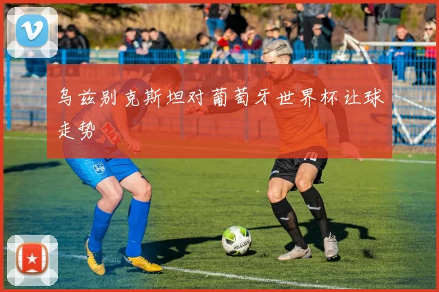 乌兹别克斯坦对葡萄牙世界杯让球走势