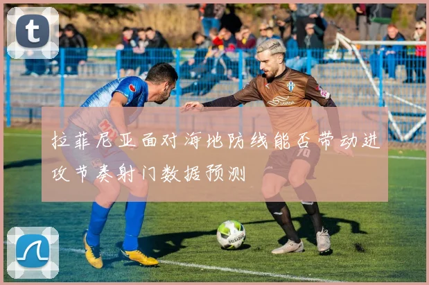 拉菲尼亚面对海地防线能否带动进攻节奏射门数据预测