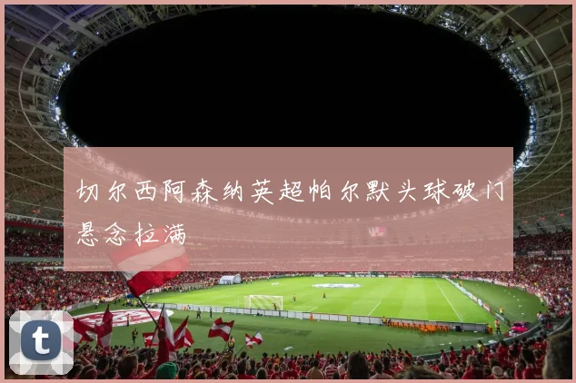 切尔西阿森纳英超帕尔默头球破门悬念拉满