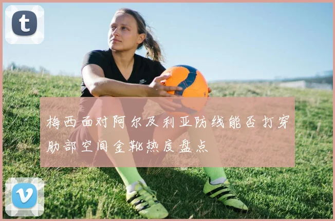 梅西面对阿尔及利亚防线能否打穿肋部空间金靴热度盘点