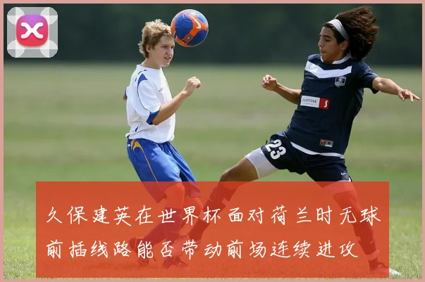 久保建英在世界杯面对荷兰时无球前插线路能否带动前场连续进攻