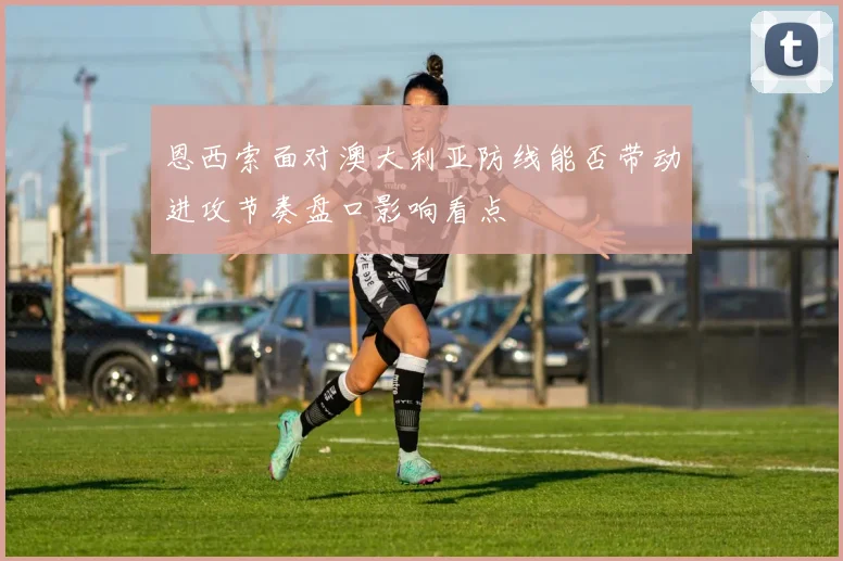 恩西索面对澳大利亚防线能否带动进攻节奏盘口影响看点