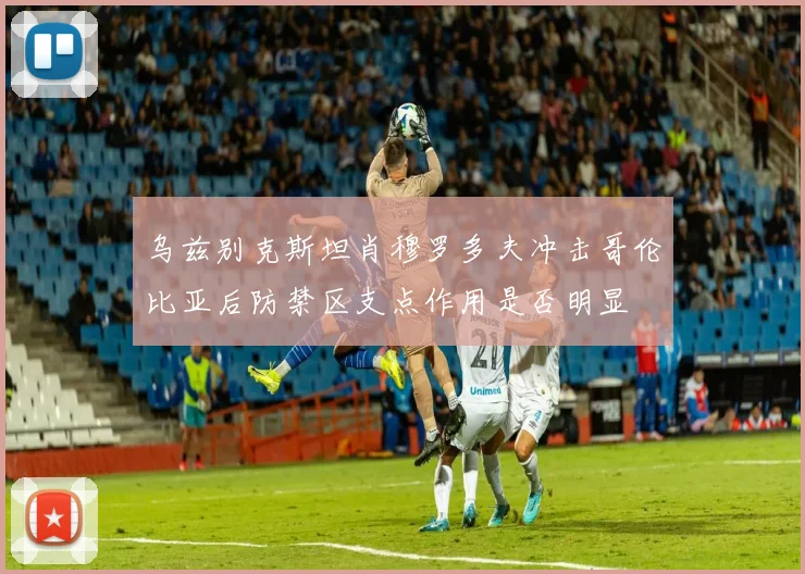 乌兹别克斯坦肖穆罗多夫冲击哥伦比亚后防禁区支点作用是否明显