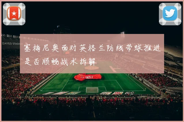 塞梅尼奥面对英格兰防线带球推进是否顺畅战术拆解