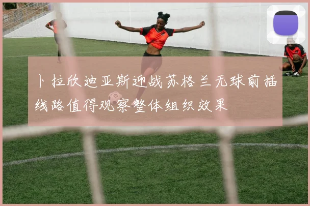 卜拉欣迪亚斯迎战苏格兰无球前插线路值得观察整体组织效果