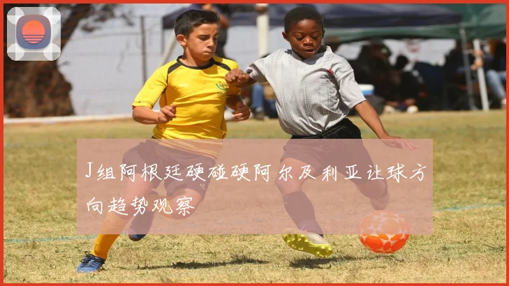 J组阿根廷硬碰硬阿尔及利亚让球方向趋势观察