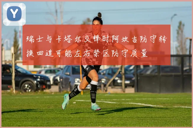 瑞士与卡塔尔交锋时阿坎吉防守转换回追可能左右禁区防守质量