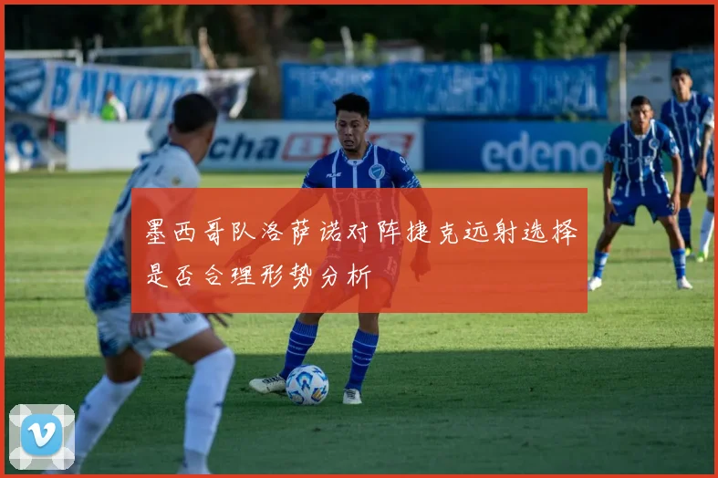 墨西哥队洛萨诺对阵捷克远射选择是否合理形势分析
