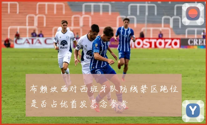布赖坎面对西班牙队防线禁区跑位是否占优首发悬念参考