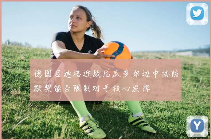 德国吕迪格迎战厄瓜多尔边中协防默契能否限制对手核心发挥