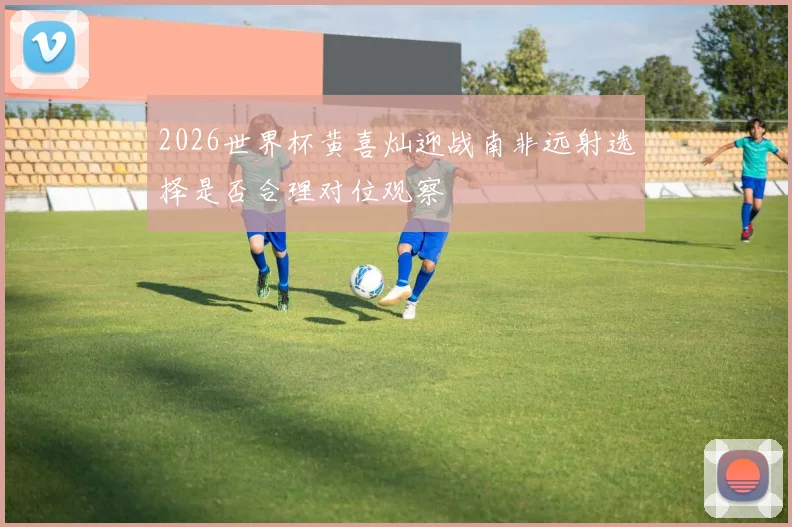 2026世界杯黄喜灿迎战南非远射选择是否合理对位观察