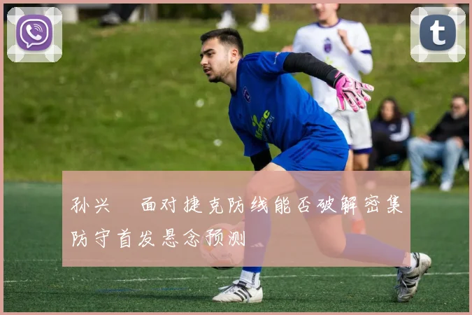 孙兴慜面对捷克防线能否破解密集防守首发悬念预测