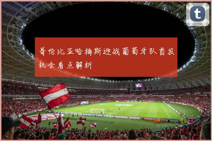 哥伦比亚哈梅斯迎战葡萄牙队首发机会看点解析