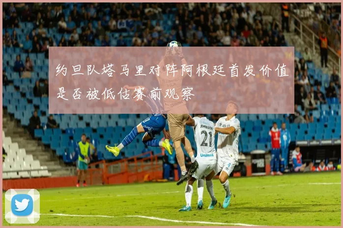 约旦队塔马里对阵阿根廷首发价值是否被低估赛前观察