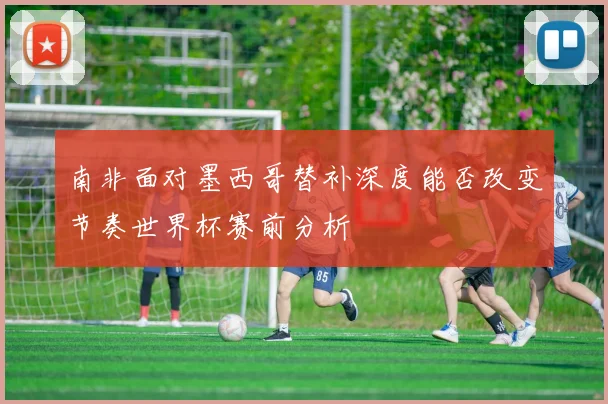 南非面对墨西哥替补深度能否改变节奏世界杯赛前分析