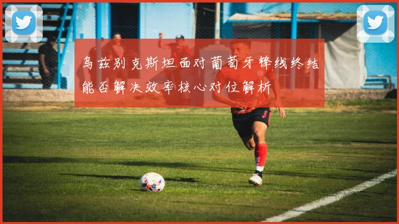 乌兹别克斯坦面对葡萄牙锋线终结能否解决效率核心对位解析