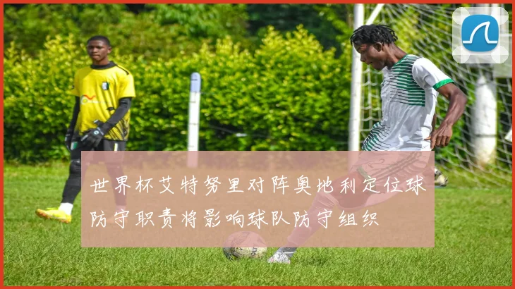 世界杯艾特努里对阵奥地利定位球防守职责将影响球队防守组织