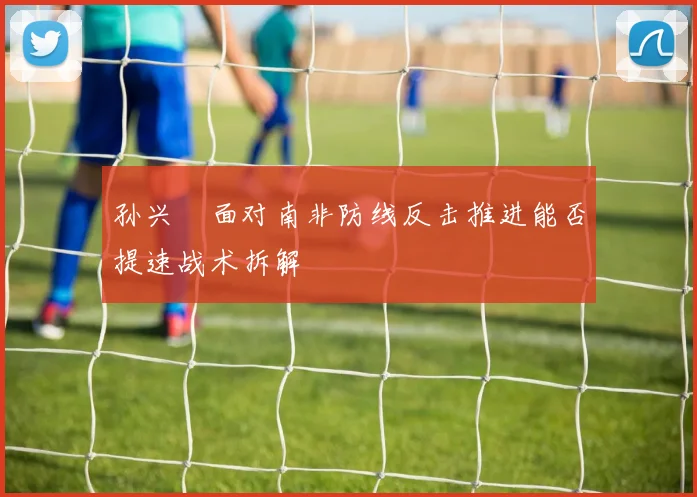 孙兴慜面对南非防线反击推进能否提速战术拆解