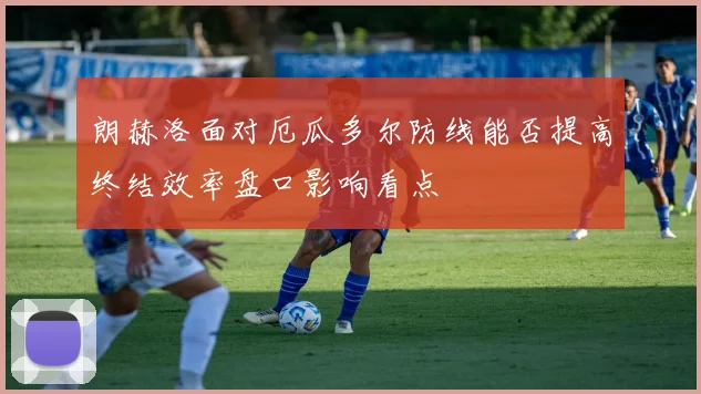 朗赫洛面对厄瓜多尔防线能否提高终结效率盘口影响看点