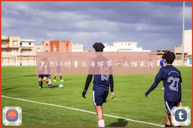 里尔vs特鲁瓦角球第一点谁来抢