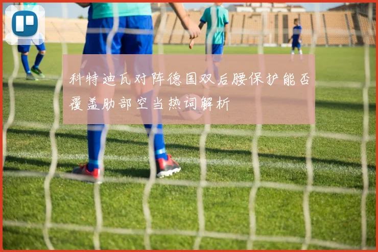 科特迪瓦对阵德国双后腰保护能否覆盖肋部空当热词解析