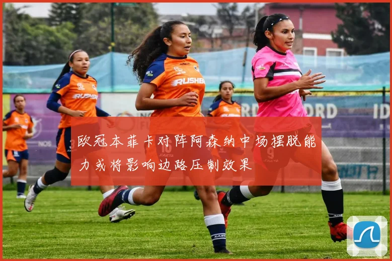 欧冠本菲卡对阵阿森纳中场摆脱能力或将影响边路压制效果
