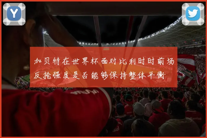 加贝特在世界杯面对比利时时前场反抢强度是否能够保持整体平衡