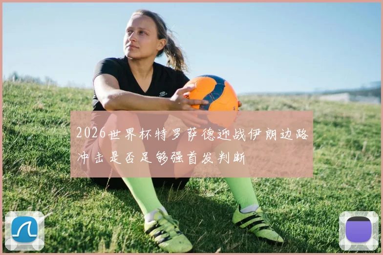 2026世界杯特罗萨德迎战伊朗边路冲击是否足够强首发判断