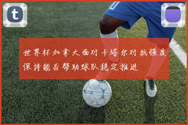 世界杯加拿大面对卡塔尔对抗强度保持能否帮助球队稳定推进