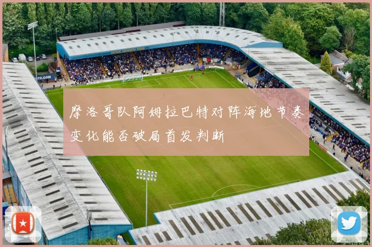 摩洛哥队阿姆拉巴特对阵海地节奏变化能否破局首发判断
