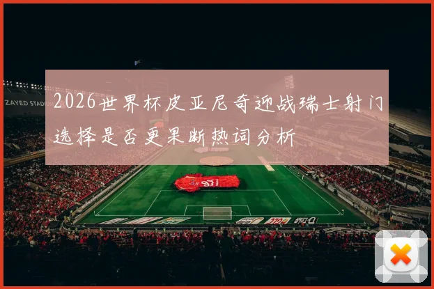 2026世界杯皮亚尼奇迎战瑞士射门选择是否更果断热词分析