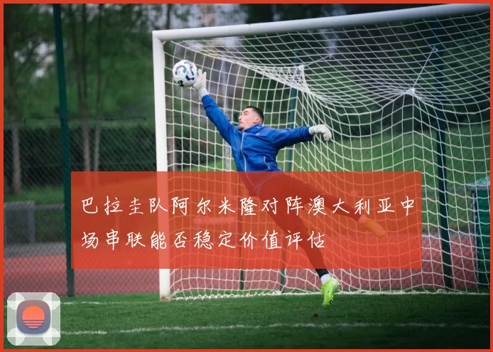 巴拉圭队阿尔米隆对阵澳大利亚中场串联能否稳定价值评估
