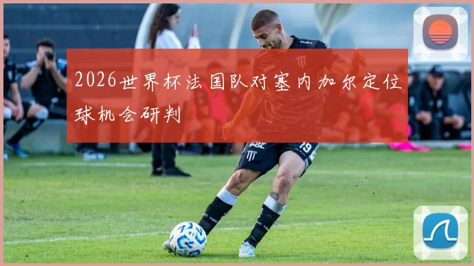 2026世界杯法国队对塞内加尔定位球机会研判