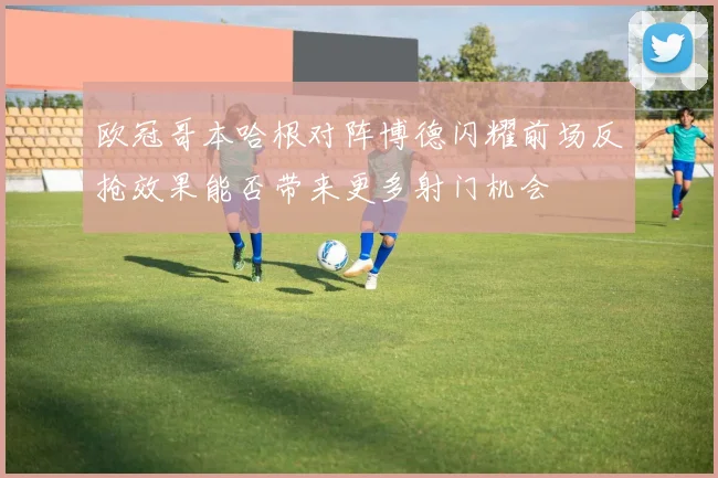 欧冠哥本哈根对阵博德闪耀前场反抢效果能否带来更多射门机会