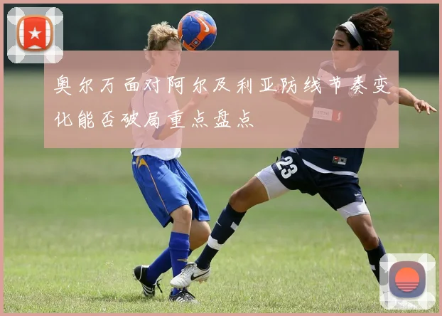 奥尔万面对阿尔及利亚防线节奏变化能否破局重点盘点