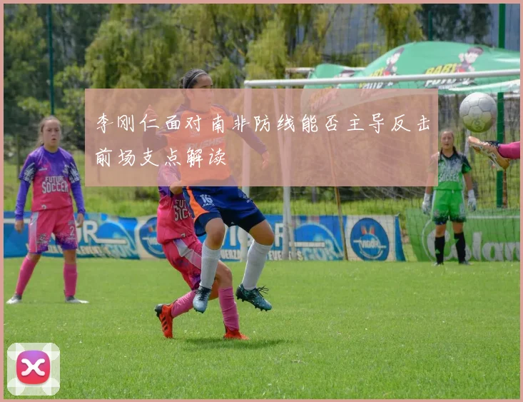李刚仁面对南非防线能否主导反击前场支点解读