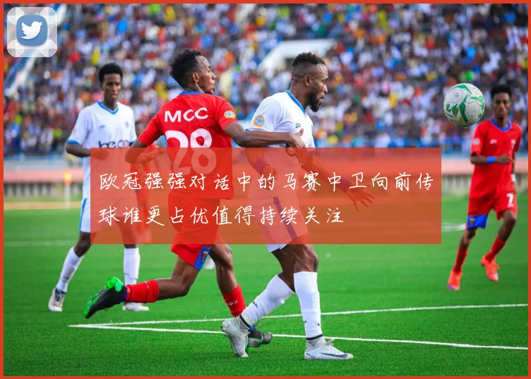 欧冠强强对话中的马赛中卫向前传球谁更占优值得持续关注
