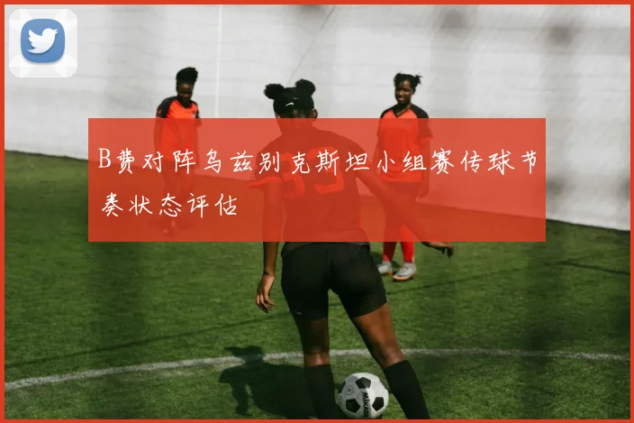 B费对阵乌兹别克斯坦小组赛传球节奏状态评估