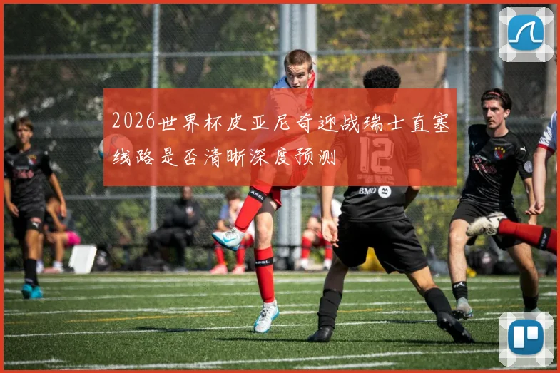 2026世界杯皮亚尼奇迎战瑞士直塞线路是否清晰深度预测