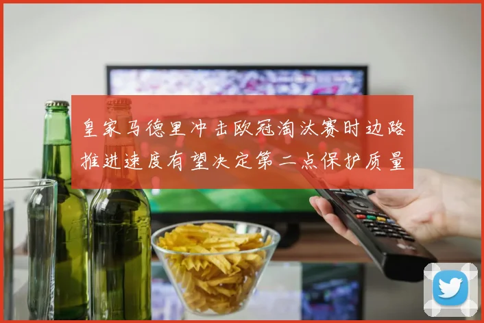 皇家马德里冲击欧冠淘汰赛时边路推进速度有望决定第二点保护质量